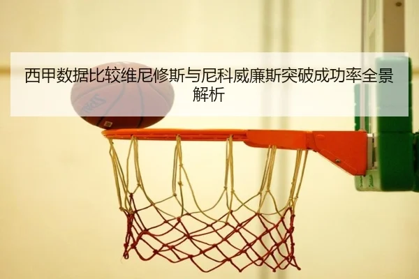 西甲数据比较维尼修斯与尼科威廉斯突破成功率全景解析