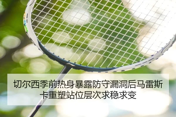 切尔西季前热身暴露防守漏洞后马雷斯卡重塑站位层次求稳求变
