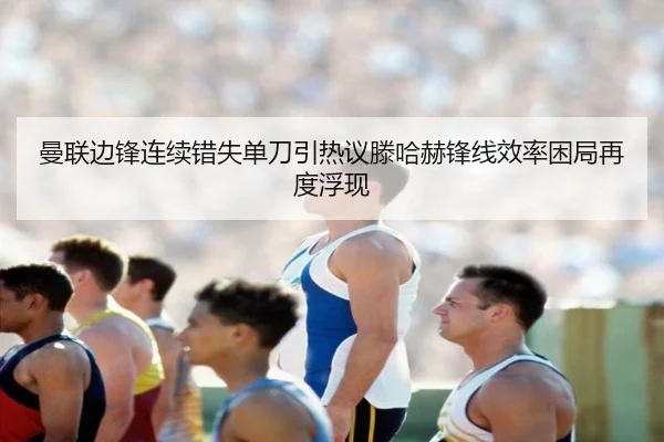 曼联边锋连续错失单刀引热议滕哈赫锋线效率困局再度浮现