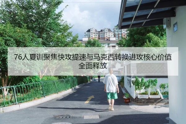 76人夏训聚焦快攻提速与马克西转换进攻核心价值全面释放